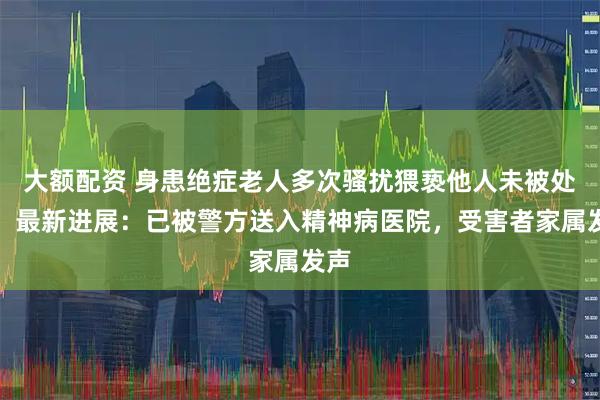 大额配资 身患绝症老人多次骚扰猥亵他人未被处理，最新进展：已被警方送入精神病医院，受害者家属发声