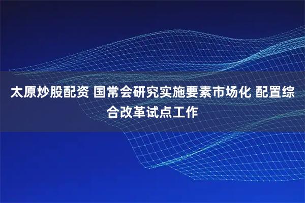 太原炒股配资 国常会研究实施要素市场化 配置综合改革试点工作