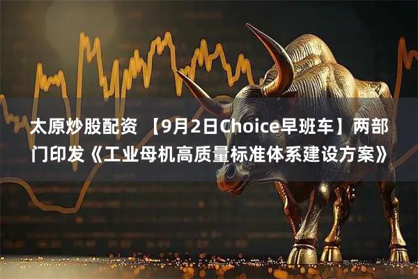 太原炒股配资 【9月2日Choice早班车】两部门印发《工业母机高质量标准体系建设方案》