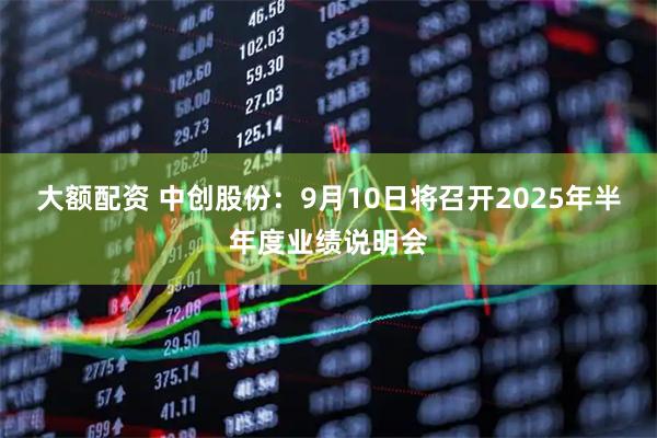 大额配资 中创股份：9月10日将召开2025年半年度业绩说明会
