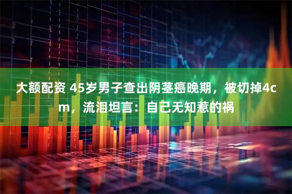 大额配资 45岁男子查出阴茎癌晚期，被切掉4cm，流泪坦言：自己无知惹的祸