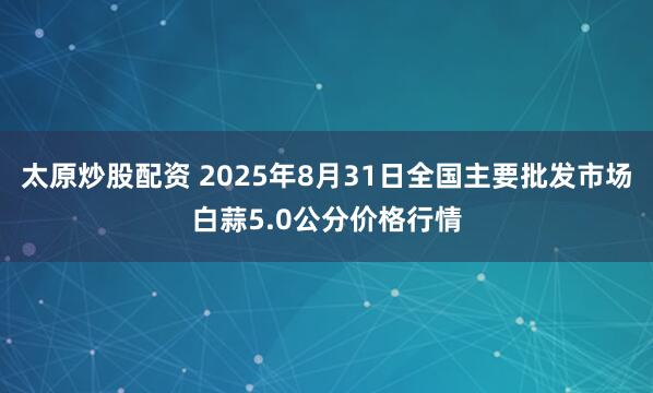 太原炒股配资 2025年8月31日全国主要批发市场白蒜5.0公分价格行情