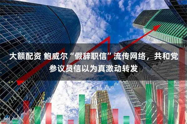 大额配资 鲍威尔“假辞职信”流传网络，共和党参议员信以为真激动转发