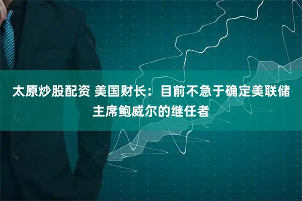 太原炒股配资 美国财长：目前不急于确定美联储主席鲍威尔的继任者