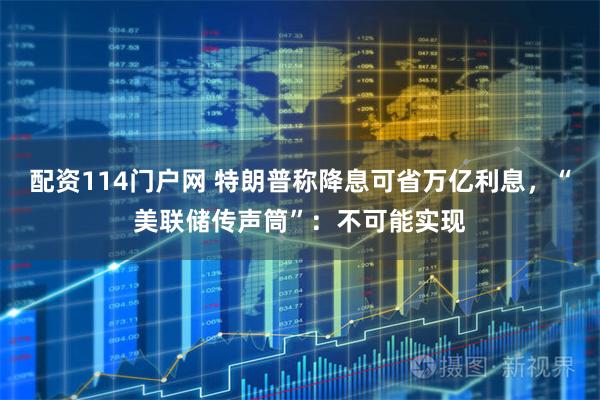 配资114门户网 特朗普称降息可省万亿利息，“美联储传声筒”：不可能实现