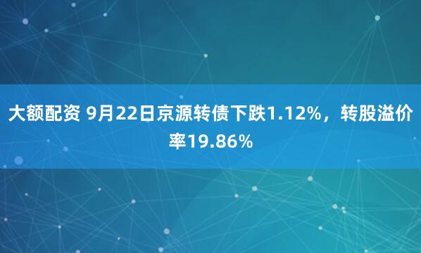 大额配资 9月22日京源转债下跌1.12%，转股溢价率19.86%