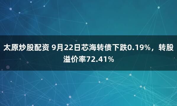 太原炒股配资 9月22日芯海转债下跌0.19%，转股溢价率72.41%