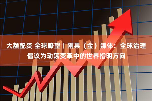 大额配资 全球瞭望丨刚果（金）媒体：全球治理倡议为动荡变革中的世界指明方向