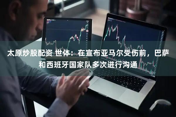 太原炒股配资 世体：在宣布亚马尔受伤前，巴萨和西班牙国家队多次进行沟通