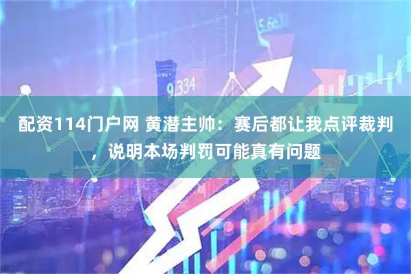 配资114门户网 黄潜主帅：赛后都让我点评裁判，说明本场判罚可能真有问题