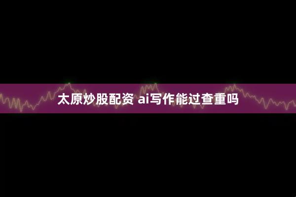 太原炒股配资 ai写作能过查重吗