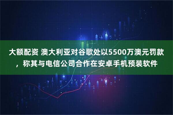 大额配资 澳大利亚对谷歌处以5500万澳元罚款，称其与电信公司合作在安卓手机预装软件