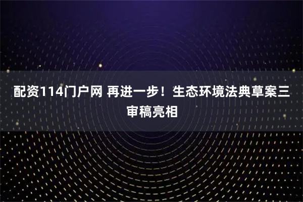配资114门户网 再进一步！生态环境法典草案三审稿亮相