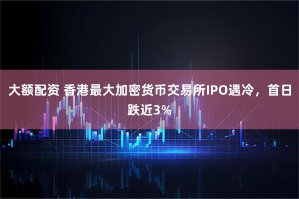 大额配资 香港最大加密货币交易所IPO遇冷，首日跌近3%