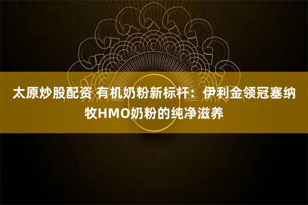 太原炒股配资 有机奶粉新标杆：伊利金领冠塞纳牧HMO奶粉的纯净滋养