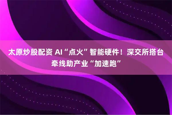 太原炒股配资 AI“点火”智能硬件！深交所搭台牵线助产业“加速跑”