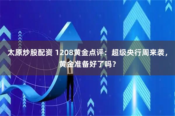 太原炒股配资 1208黄金点评：超级央行周来袭，黄金准备好了吗？