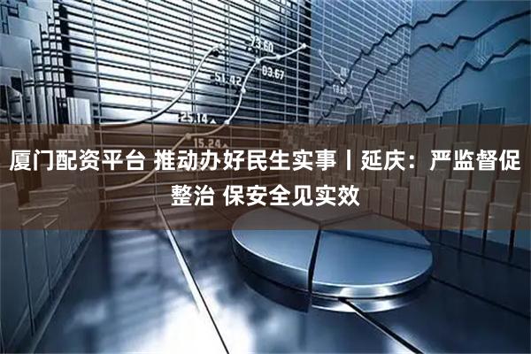 厦门配资平台 推动办好民生实事丨延庆：严监督促整治 保安全见实效