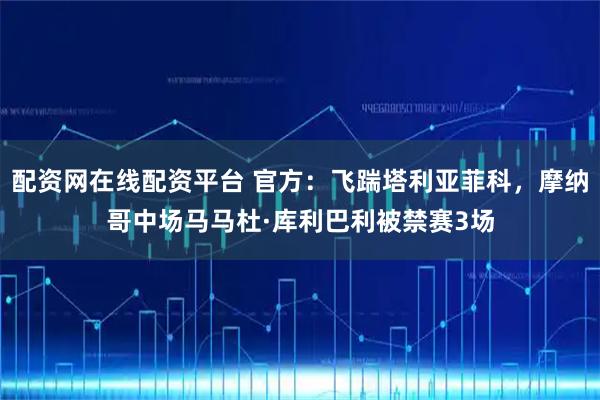 配资网在线配资平台 官方：飞踹塔利亚菲科，摩纳哥中场马马杜·库利巴利被禁赛3场