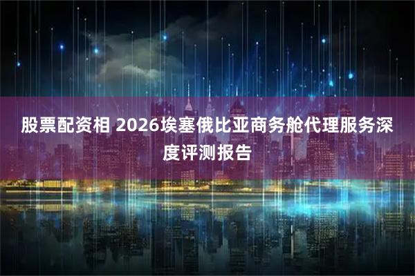 股票配资相 2026埃塞俄比亚商务舱代理服务深度评测报告