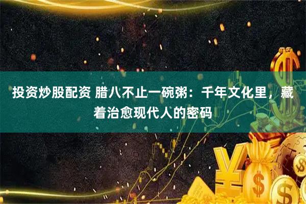 投资炒股配资 腊八不止一碗粥：千年文化里，藏着治愈现代人的密码