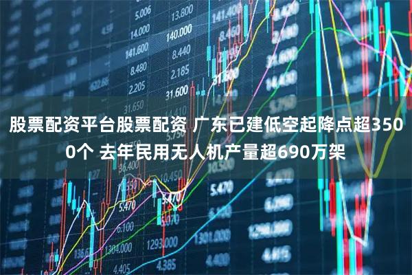 股票配资平台股票配资 广东已建低空起降点超3500个 去年民用无人机产量超690万架