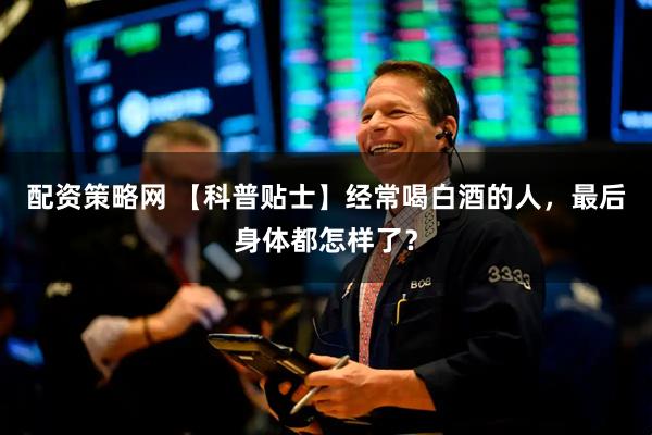 配资策略网 【科普贴士】经常喝白酒的人，最后身体都怎样了？