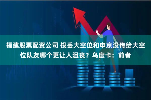 福建股票配资公司 投丢大空位和申京没传给大空位队友哪个更让人沮丧？乌度卡：前者