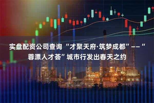 实盘配资公司查询 “才聚天府·筑梦成都”——“蓉漂人才荟”城市行发出春天之约