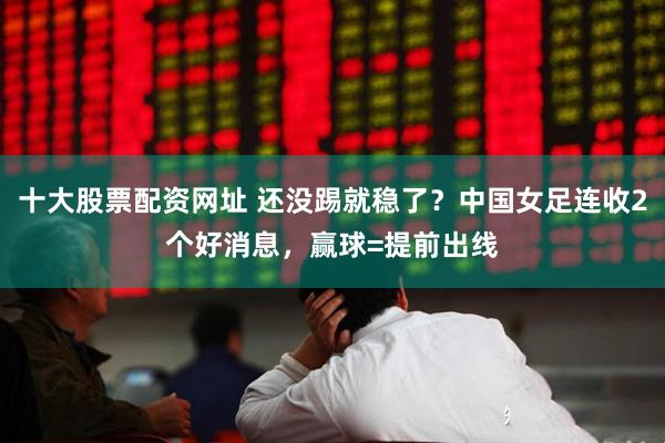 十大股票配资网址 还没踢就稳了？中国女足连收2个好消息，赢球=提前出线