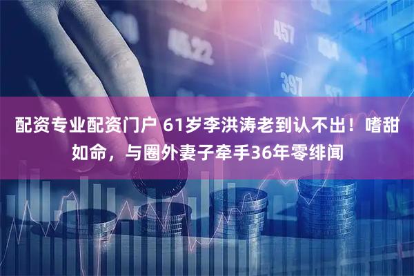配资专业配资门户 61岁李洪涛老到认不出！嗜甜如命，与圈外妻子牵手36年零绯闻