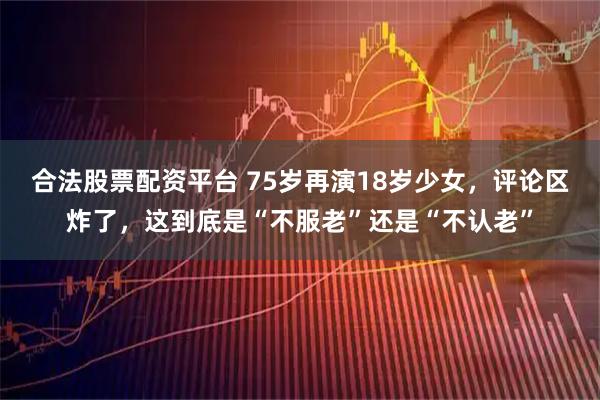 合法股票配资平台 75岁再演18岁少女，评论区炸了，这到底是“不服老”还是“不认老”