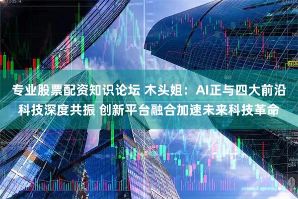 专业股票配资知识论坛 木头姐：AI正与四大前沿科技深度共振 创新平台融合加速未来科技革命