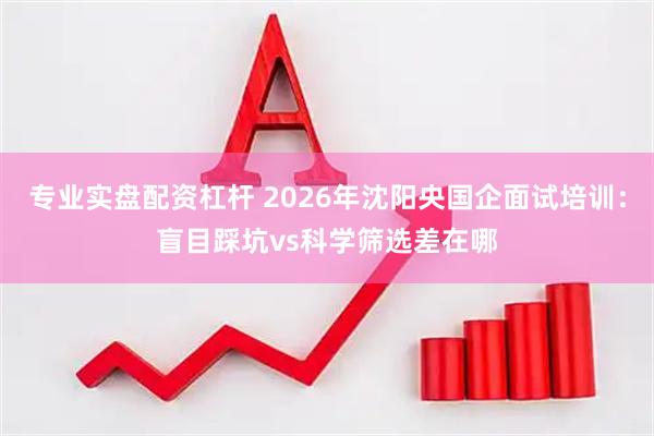 专业实盘配资杠杆 2026年沈阳央国企面试培训：盲目踩坑vs科学筛选差在哪
