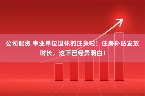 公司配资 事业单位退休的注意啦！住房补贴发放时长，这下已经弄明白！
