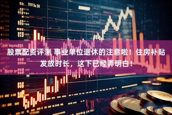 股票配资评测 事业单位退休的注意啦！住房补贴发放时长，这下已经弄明白！