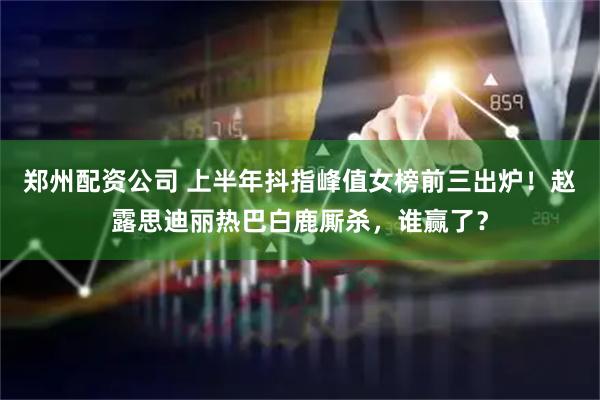 郑州配资公司 上半年抖指峰值女榜前三出炉！赵露思迪丽热巴白鹿厮杀，谁赢了？