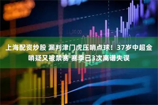 上海配资炒股 漏判津门虎压哨点球！37岁中超金哨疑又被禁赛 赛季已3次离谱失误