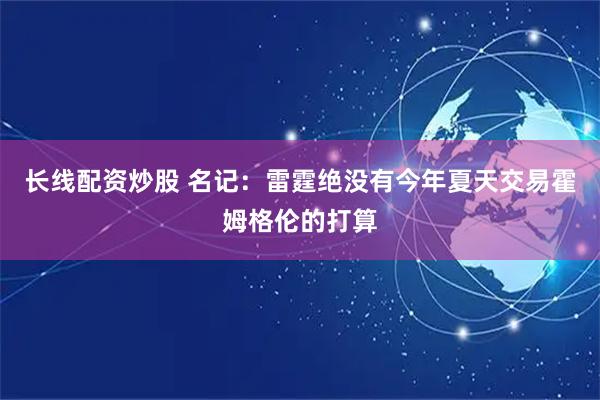 长线配资炒股 名记：雷霆绝没有今年夏天交易霍姆格伦的打算