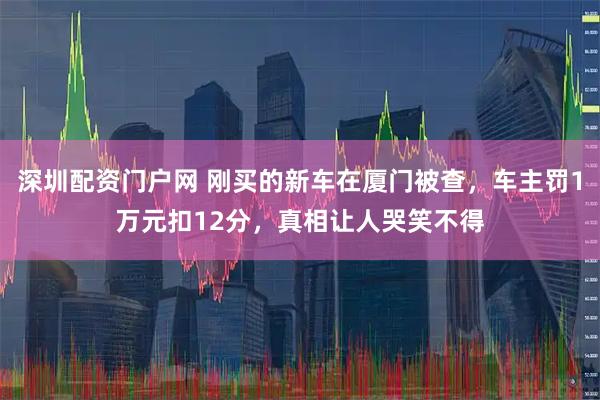 深圳配资门户网 刚买的新车在厦门被查，车主罚1万元扣12分，真相让人哭笑不得
