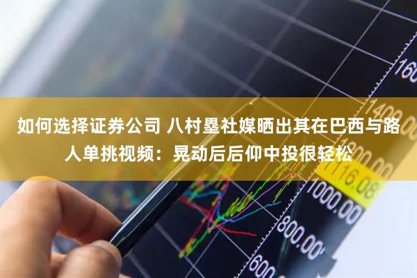 如何选择证券公司 八村塁社媒晒出其在巴西与路人单挑视频：晃动后后仰中投很轻松