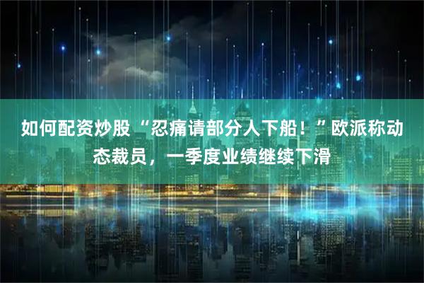 如何配资炒股 “忍痛请部分人下船！”欧派称动态裁员，一季度业绩继续下滑