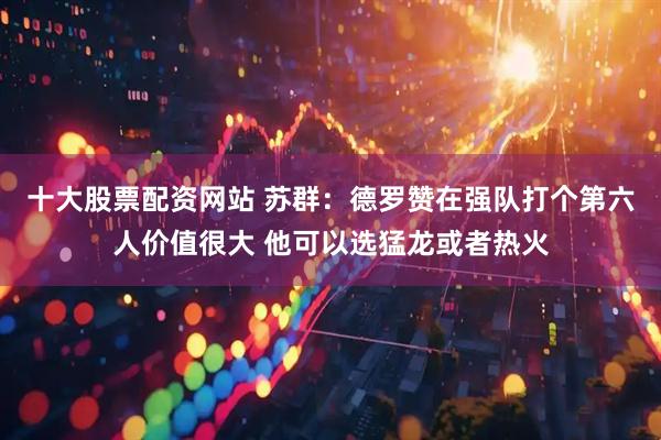 十大股票配资网站 苏群：德罗赞在强队打个第六人价值很大 他可以选猛龙或者热火