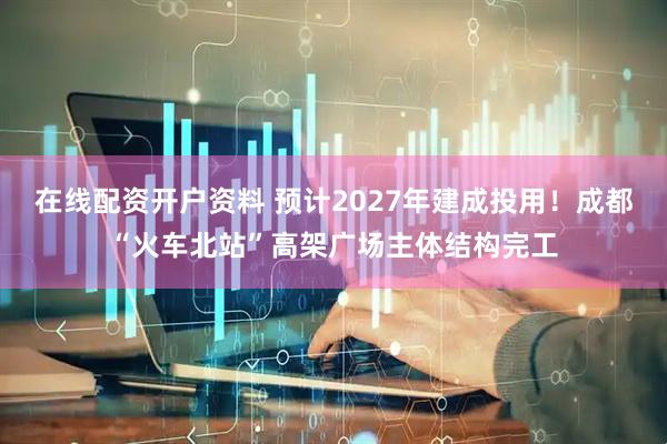 在线配资开户资料 预计2027年建成投用！成都“火车北站”高架广场主体结构完工