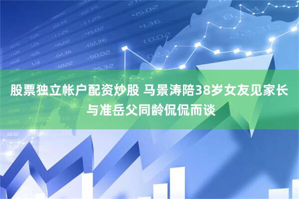 股票独立帐户配资炒股 马景涛陪38岁女友见家长 与准岳父同龄侃侃而谈
