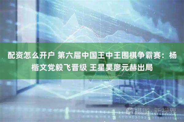 配资怎么开户 第六届中国王中王围棋争霸赛：杨楷文党毅飞晋级 王星昊廖元赫出局