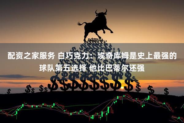 配资之家服务 白巧克力：埃奇库姆是史上最强的球队第五选择 他比巴蒂尔还强
