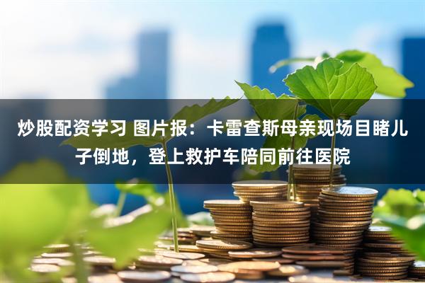 炒股配资学习 图片报：卡雷查斯母亲现场目睹儿子倒地，登上救护车陪同前往医院