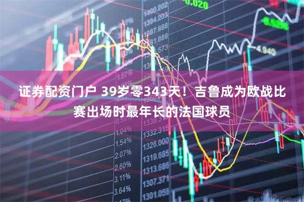 证券配资门户 39岁零343天！吉鲁成为欧战比赛出场时最年长的法国球员