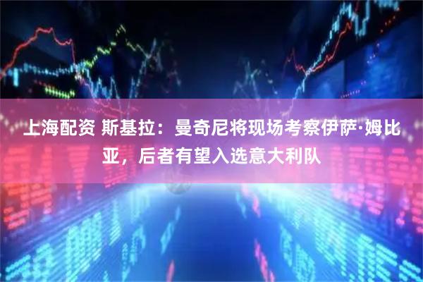 上海配资 斯基拉：曼奇尼将现场考察伊萨·姆比亚，后者有望入选意大利队